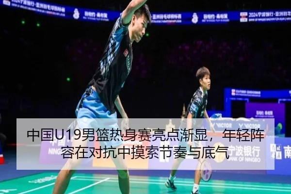 中国U19男篮热身赛亮点渐显，年轻阵容在对抗中摸索节奏与底气