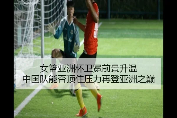 女篮亚洲杯卫冕前景升温 中国队能否顶住压力再登亚洲之巅（kaiyun）